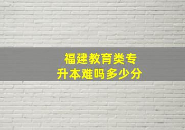 福建教育类专升本难吗多少分