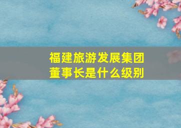 福建旅游发展集团董事长是什么级别