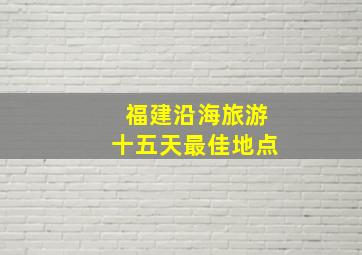 福建沿海旅游十五天最佳地点