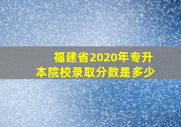 福建省2020年专升本院校录取分数是多少