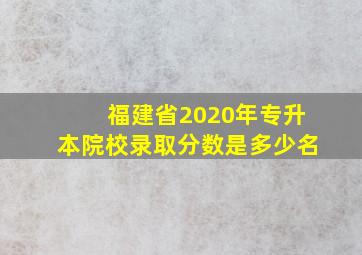 福建省2020年专升本院校录取分数是多少名