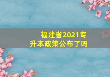 福建省2021专升本政策公布了吗