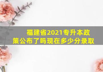 福建省2021专升本政策公布了吗现在多少分录取