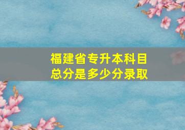 福建省专升本科目总分是多少分录取