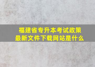 福建省专升本考试政策最新文件下载网站是什么