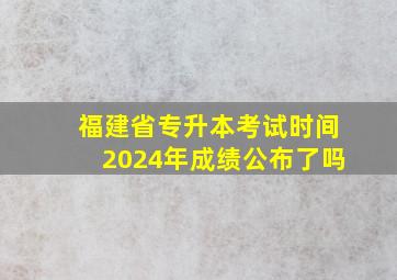 福建省专升本考试时间2024年成绩公布了吗