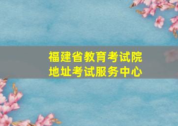 福建省教育考试院地址考试服务中心