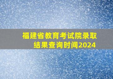 福建省教育考试院录取结果查询时间2024