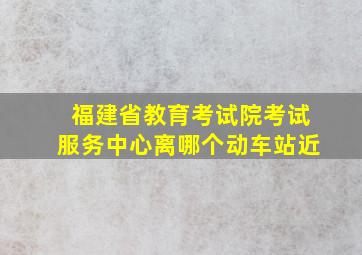 福建省教育考试院考试服务中心离哪个动车站近