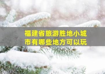 福建省旅游胜地小城市有哪些地方可以玩