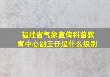 福建省气象宣传科普教育中心副主任是什么级别