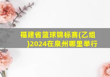 福建省篮球锦标赛(乙组)2024在泉州哪里举行