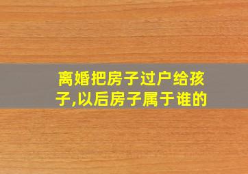 离婚把房子过户给孩子,以后房子属于谁的