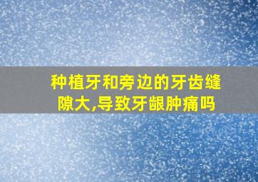 种植牙和旁边的牙齿缝隙大,导致牙龈肿痛吗