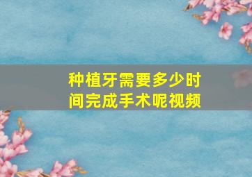 种植牙需要多少时间完成手术呢视频