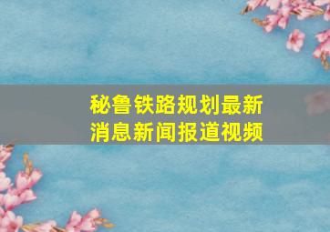 秘鲁铁路规划最新消息新闻报道视频