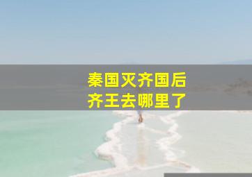 秦国灭齐国后齐王去哪里了