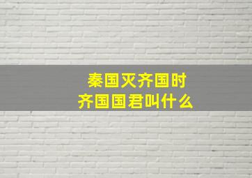 秦国灭齐国时齐国国君叫什么