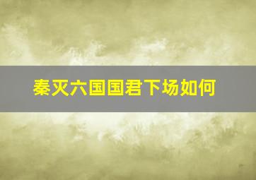 秦灭六国国君下场如何