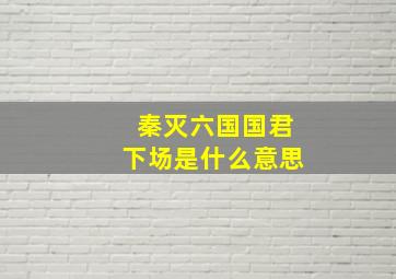 秦灭六国国君下场是什么意思