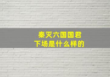 秦灭六国国君下场是什么样的