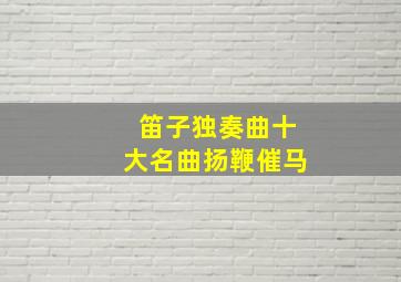 笛子独奏曲十大名曲扬鞭催马