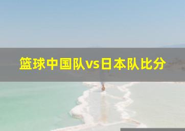 篮球中国队vs日本队比分