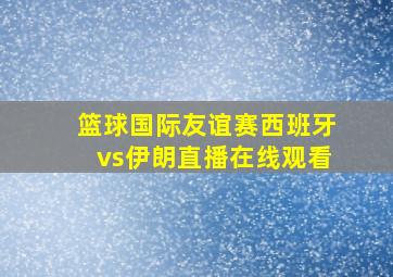 篮球国际友谊赛西班牙vs伊朗直播在线观看