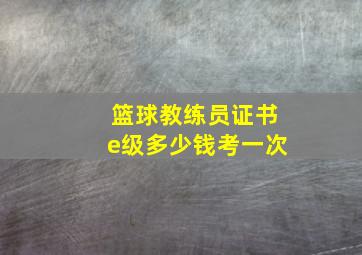 篮球教练员证书e级多少钱考一次