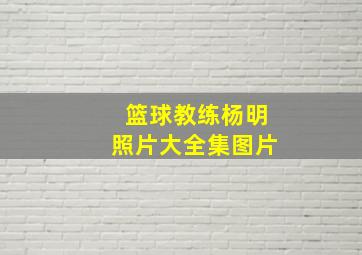 篮球教练杨明照片大全集图片