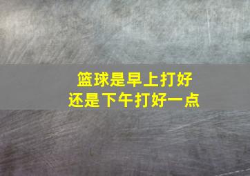 篮球是早上打好还是下午打好一点