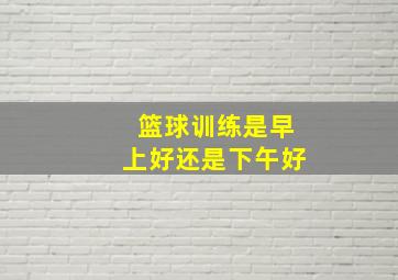 篮球训练是早上好还是下午好