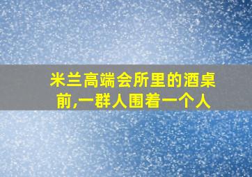 米兰高端会所里的酒桌前,一群人围着一个人