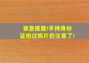 紧急提醒!手持身份证拍过照片的注意了!