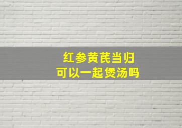 红参黄芪当归可以一起煲汤吗