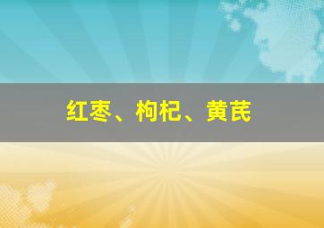 红枣、枸杞、黄芪