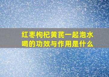 红枣枸杞黄芪一起泡水喝的功效与作用是什么