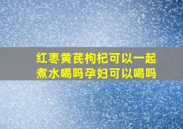 红枣黄芪枸杞可以一起煮水喝吗孕妇可以喝吗