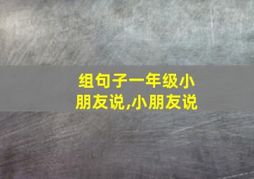 组句子一年级小朋友说,小朋友说