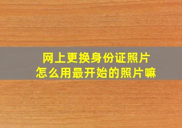 网上更换身份证照片怎么用最开始的照片嘛