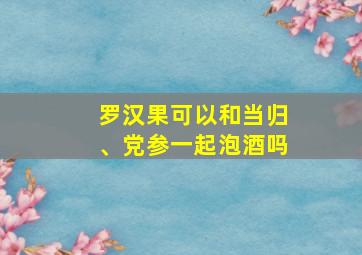 罗汉果可以和当归、党参一起泡酒吗