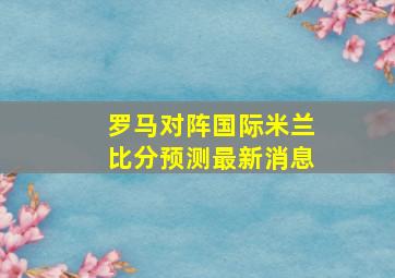 罗马对阵国际米兰比分预测最新消息