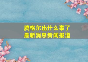 腾格尔出什么事了最新消息新闻报道