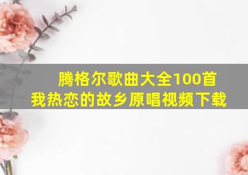 腾格尔歌曲大全100首我热恋的故乡原唱视频下载