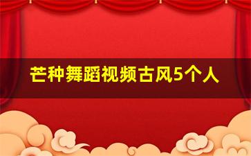 芒种舞蹈视频古风5个人