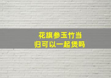 花旗参玉竹当归可以一起煲吗