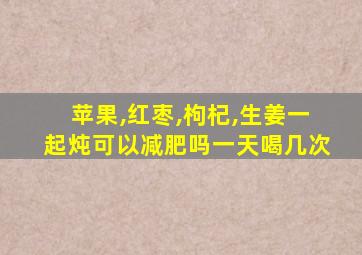 苹果,红枣,枸杞,生姜一起炖可以减肥吗一天喝几次