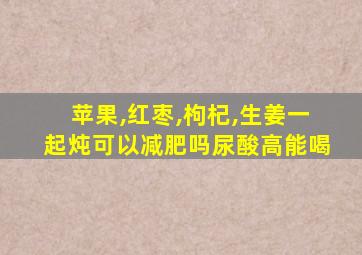 苹果,红枣,枸杞,生姜一起炖可以减肥吗尿酸高能喝