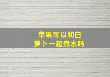 苹果可以和白萝卜一起煮水吗