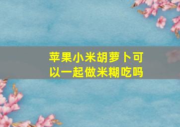 苹果小米胡萝卜可以一起做米糊吃吗